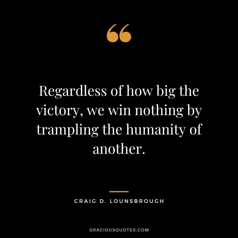 Regardless of how big the victory, we win nothing by trampling the humanity of another. - Craig D. Lounsbrough