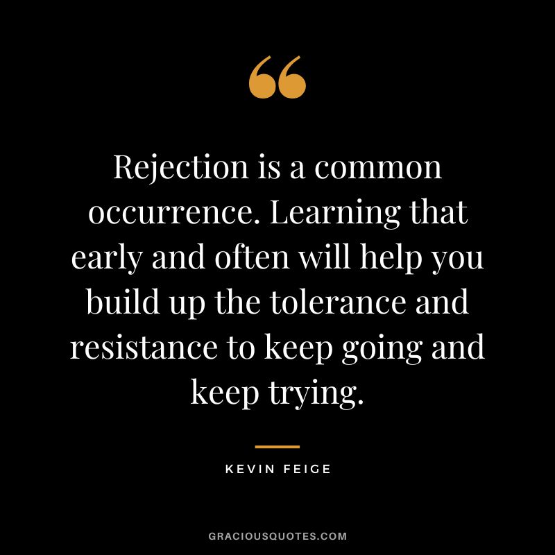 Rejection is a common occurrence. Learning that early and often will help you build up the tolerance and resistance to keep going and keep trying. - Kevin Feige