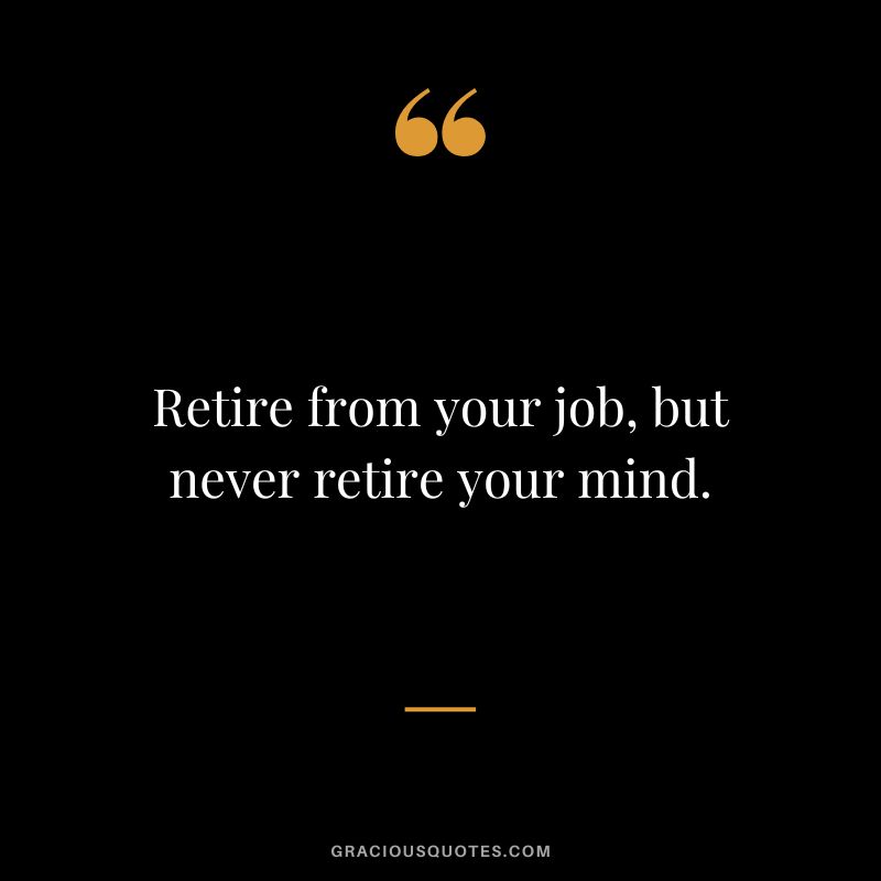 Retire from your job, but never retire your mind.