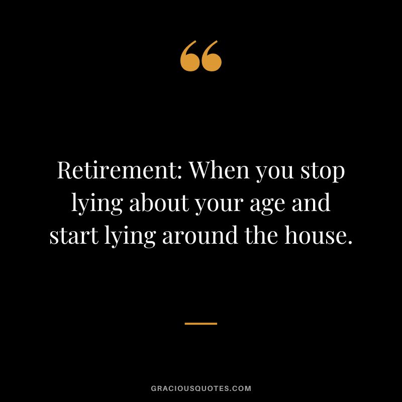 Retirement When you stop lying about your age and start lying around the house.