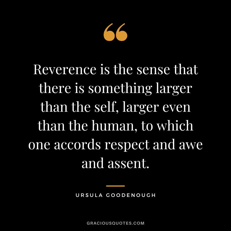 Reverence is the sense that there is something larger than the self, larger even than the human, to which one accords respect and awe and assent. - Ursula Goodenough