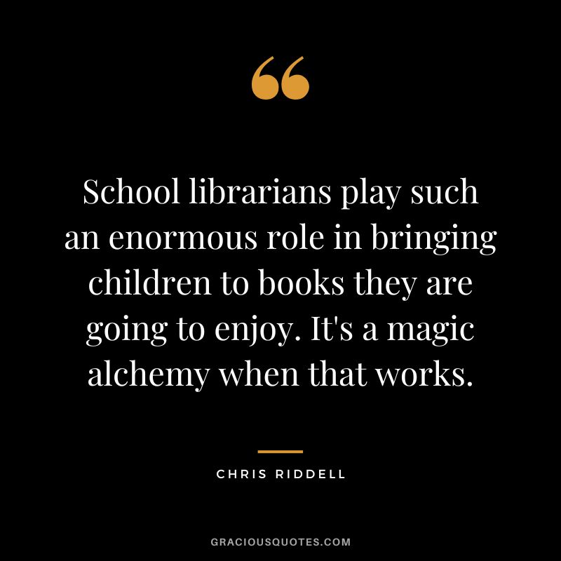 School librarians play such an enormous role in bringing children to books they are going to enjoy. It's a magic alchemy when that works. - Chris Riddell