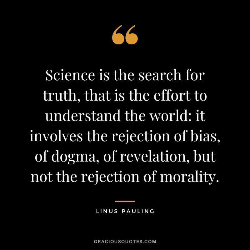 Science is the search for truth, that is the effort to understand the world it involves the rejection of bias, of dogma, of revelation, but not the rejection of morality. - Linus Pauling