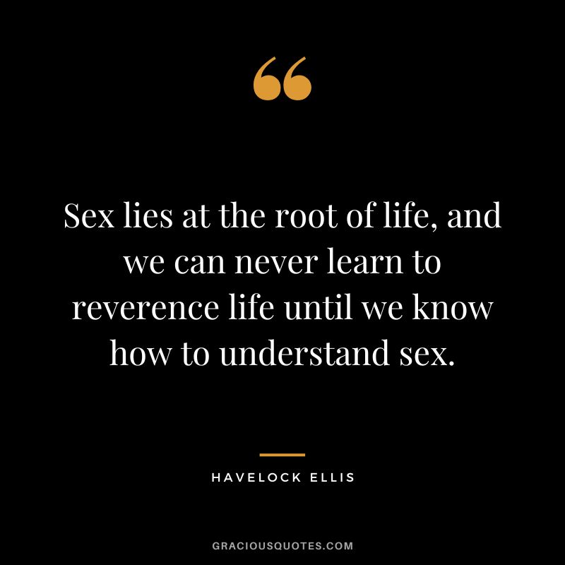 Sex lies at the root of life, and we can never learn to reverence life until we know how to understand sex. - Havelock Ellis