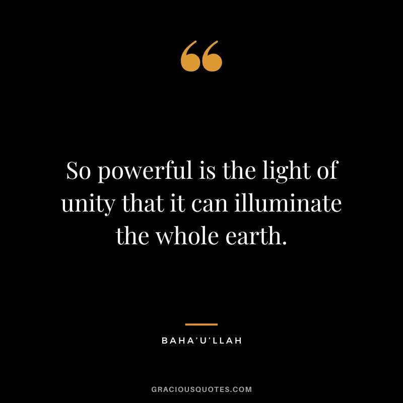 So powerful is the light of unity that it can illuminate the whole earth. - Baha’U’Llah