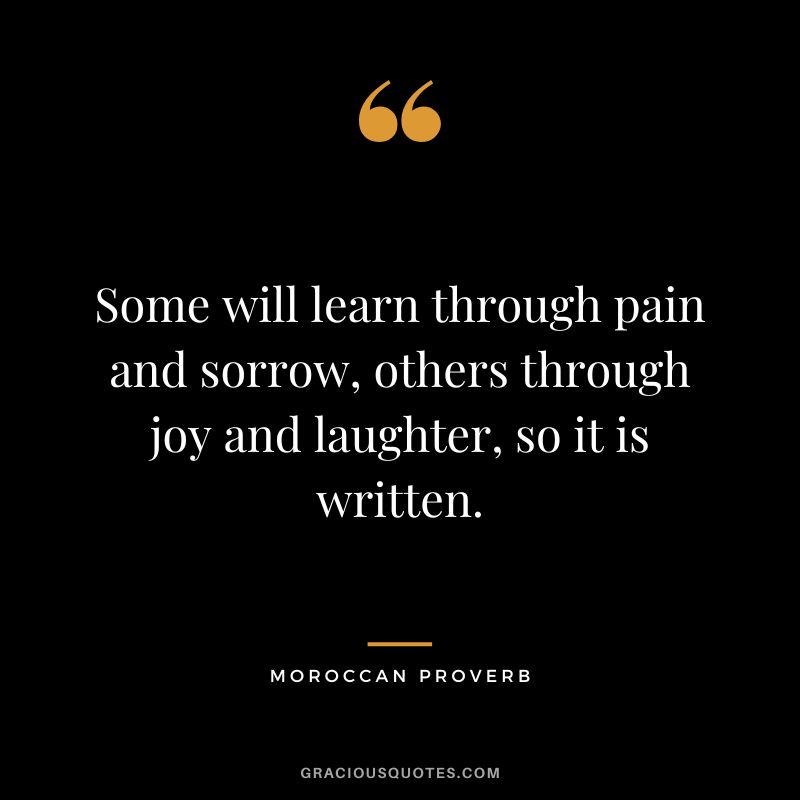 Some will learn through pain and sorrow, others through joy and laughter, so it is written.