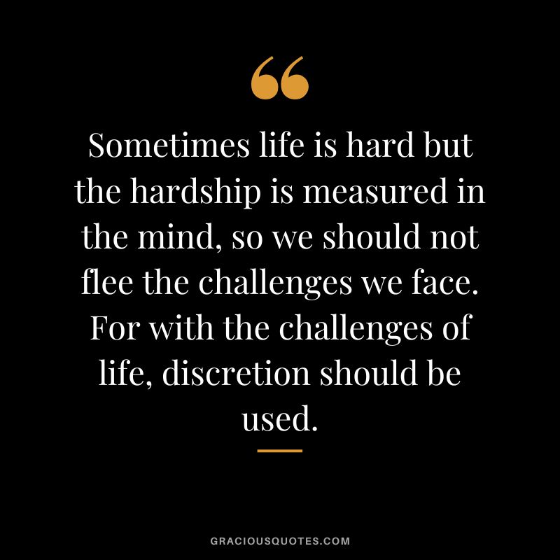 Sometimes life is hard but the hardship is measured in the mind, so we should not flee the challenges we face. For with the challenges of life, discretion should be used.