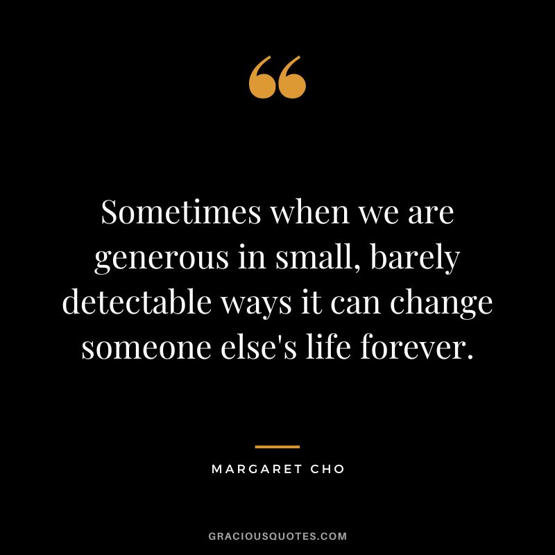 Sometimes when we are generous in small, barely detectable ways it can change someone else's life forever. - Margaret Cho