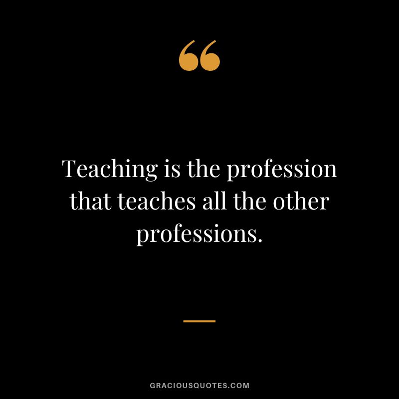 Teaching is the profession that teaches all the other professions.