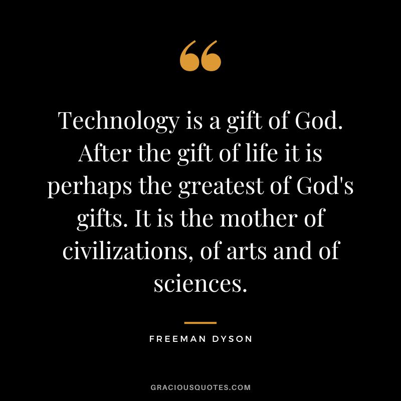 Technology is a gift of God. After the gift of life it is perhaps the greatest of God's gifts. It is the mother of civilizations, of arts and of sciences. - Freeman Dyson