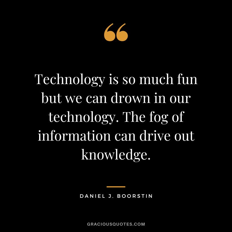 Technology is so much fun but we can drown in our technology. The fog of information can drive out knowledge. - Daniel J. Boorstin