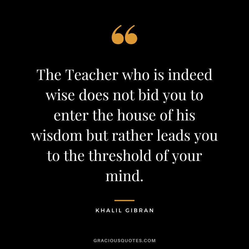 The Teacher who is indeed wise does not bid you to enter the house of his wisdom but rather leads you to the threshold of your mind. - Khalil Gibran