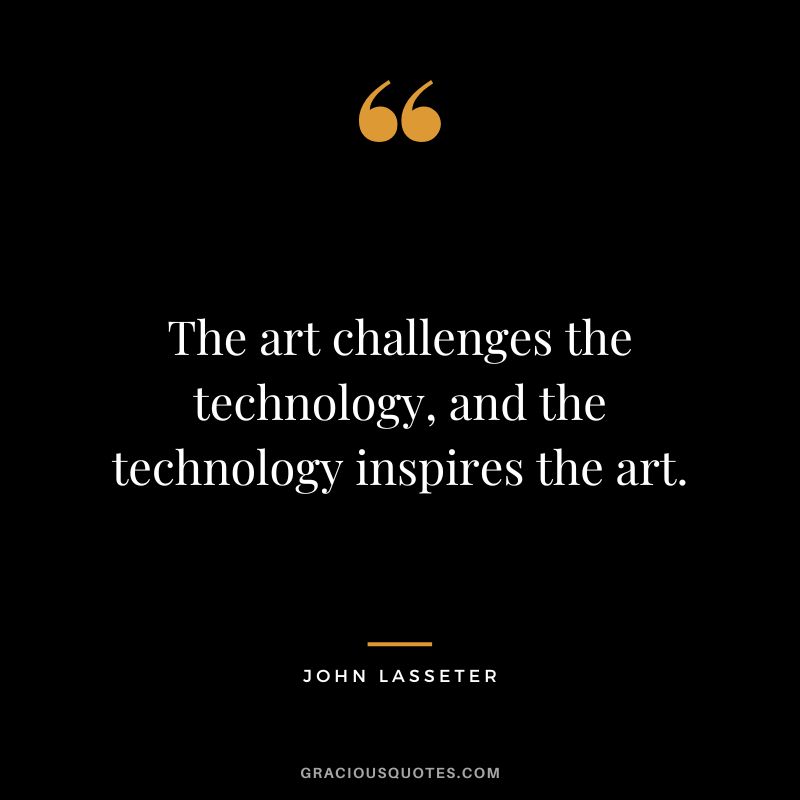 The art challenges the technology, and the technology inspires the art. - John Lasseter