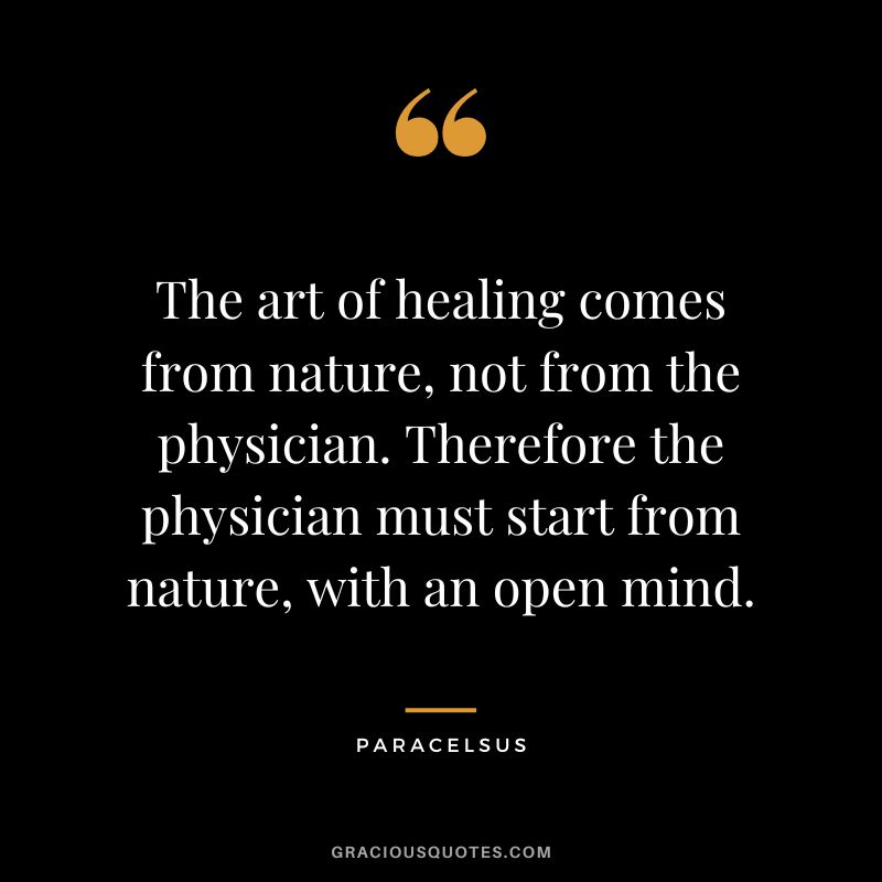 The art of healing comes from nature, not from the physician. Therefore the physician must start from nature, with an open mind. - Paracelsus