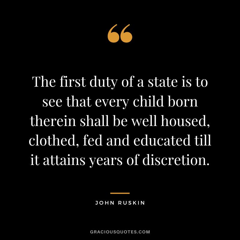 The first duty of a state is to see that every child born therein shall be well housed, clothed, fed and educated till it attains years of discretion. - John Ruskin