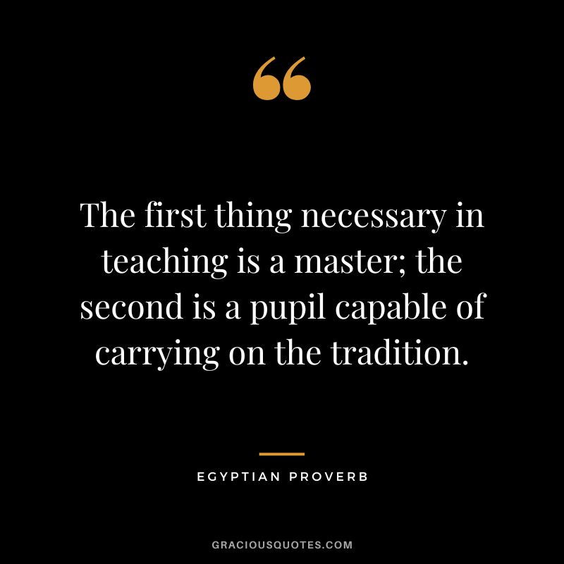 The first thing necessary in teaching is a master; the second is a pupil capable of carrying on the tradition.