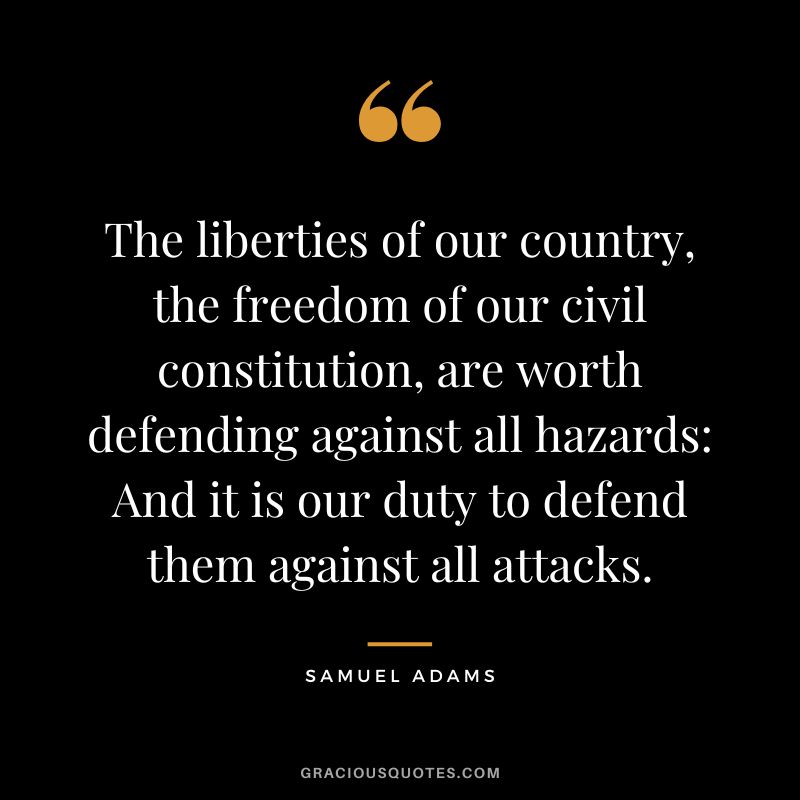 The liberties of our country, the freedom of our civil constitution, are worth defending against all hazards And it is our duty to defend them against all attacks. - Samuel Adams