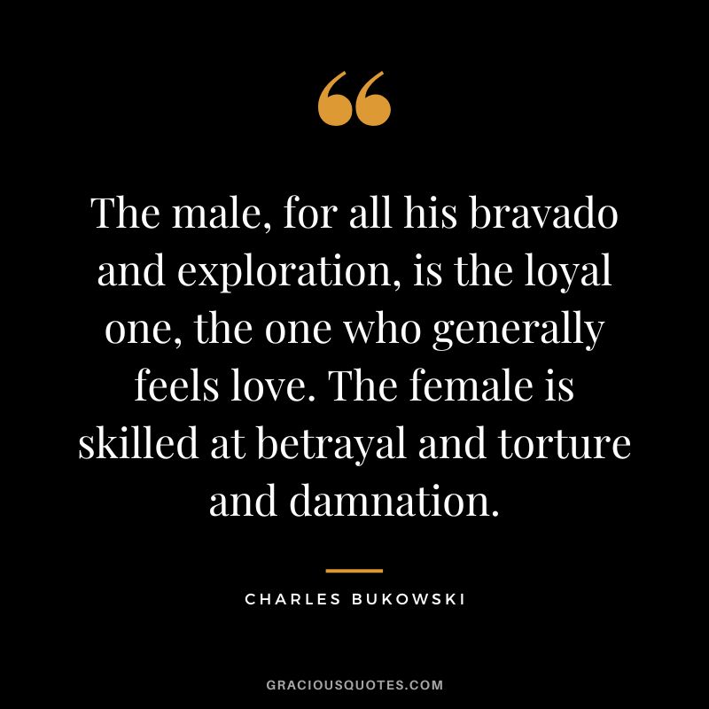The male, for all his bravado and exploration, is the loyal one, the one who generally feels love. The female is skilled at betrayal and torture and damnation. - Charles Bukowski