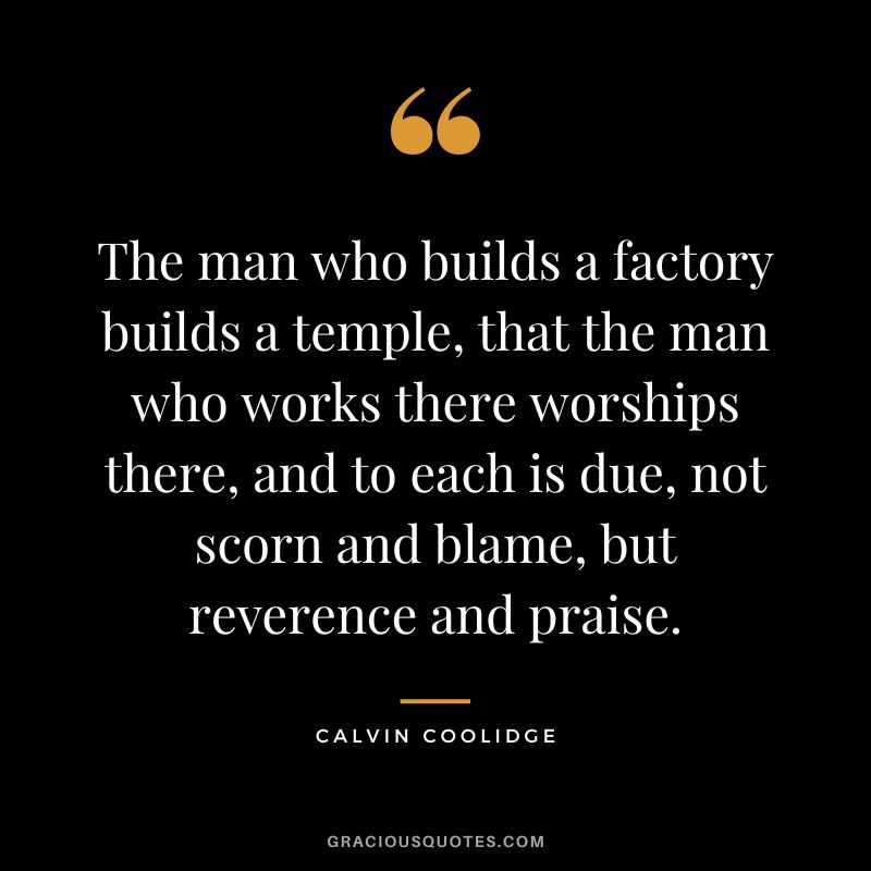 The man who builds a factory builds a temple, that the man who works there worships there, and to each is due, not scorn and blame, but reverence and praise. - Calvin Coolidge