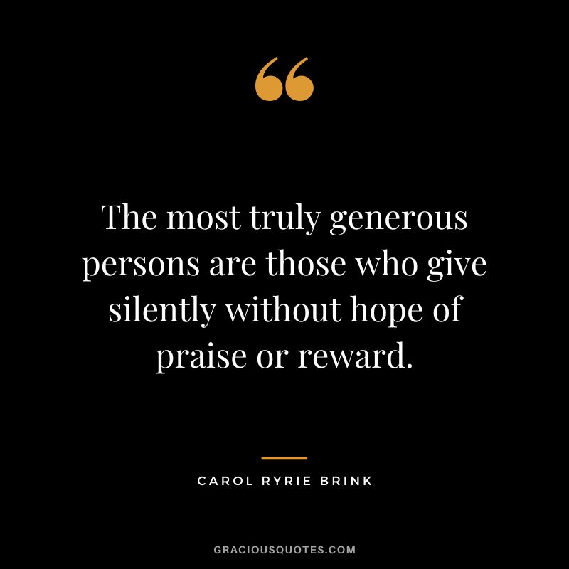 The most truly generous persons are those who give silently without hope of praise or reward. - Carol Ryrie Brink