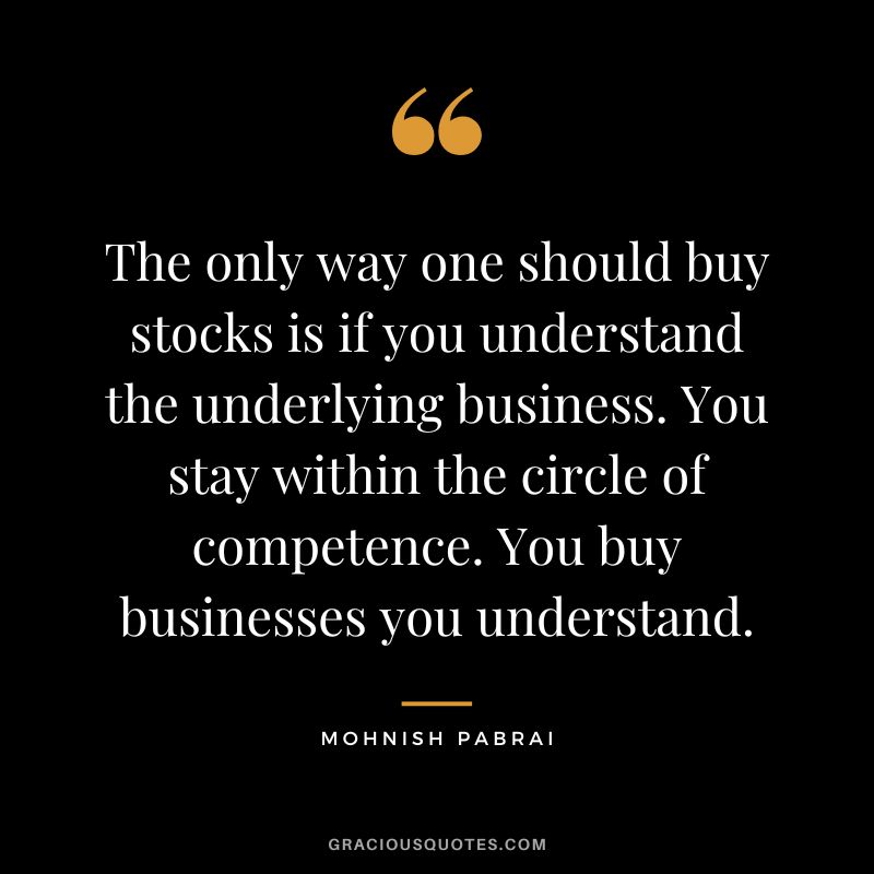 The only way one should buy stocks is if you understand the underlying business. You stay within the circle of competence. You buy businesses you understand. - Mohnish Pabrai