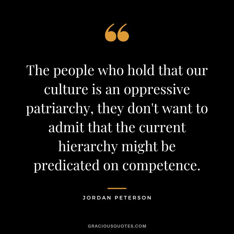 The people who hold that our culture is an oppressive patriarchy, they don't want to admit that the current hierarchy might be predicated on competence. - Jordan Peterson