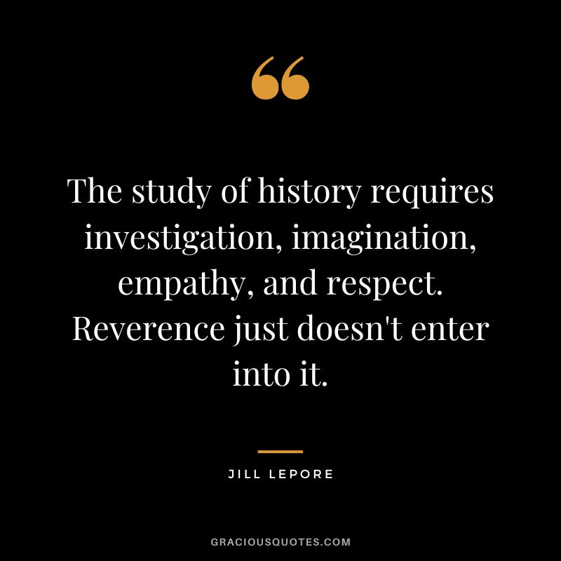 The study of history requires investigation, imagination, empathy, and respect. Reverence just doesn't enter into it. - Jill Lepore