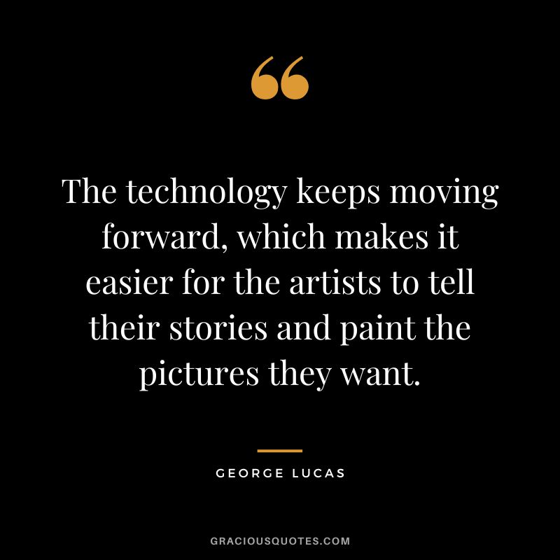 The technology keeps moving forward, which makes it easier for the artists to tell their stories and paint the pictures they want. - George Lucas