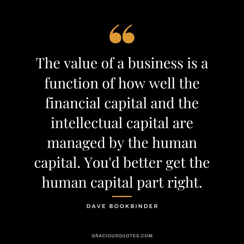The value of a business is a function of how well the financial capital and the intellectual capital are managed by the human capital. You'd better get the human capital part right. - Dave Bookbinder