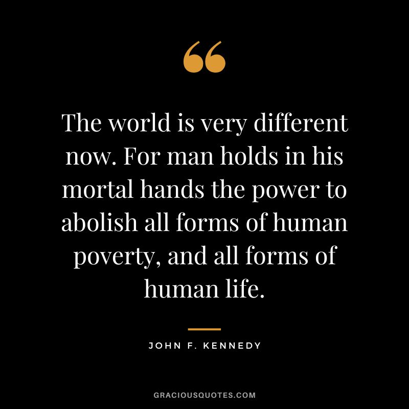 The world is very different now. For man holds in his mortal hands the power to abolish all forms of human poverty, and all forms of human life. - John F. Kennedy