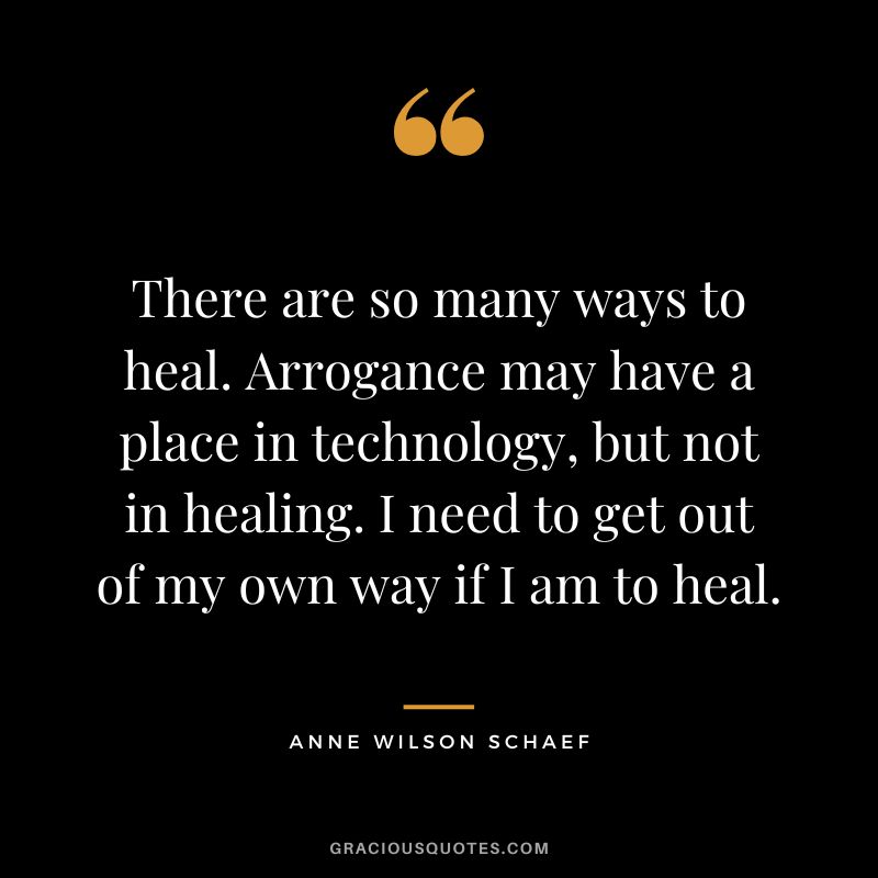 There are so many ways to heal. Arrogance may have a place in technology, but not in healing. I need to get out of my own way if I am to heal. - Anne Wilson Schaef