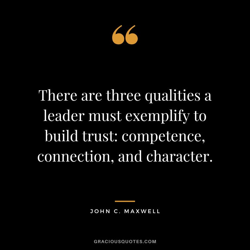 There are three qualities a leader must exemplify to build trust competence, connection, and character. - John C. Maxwell