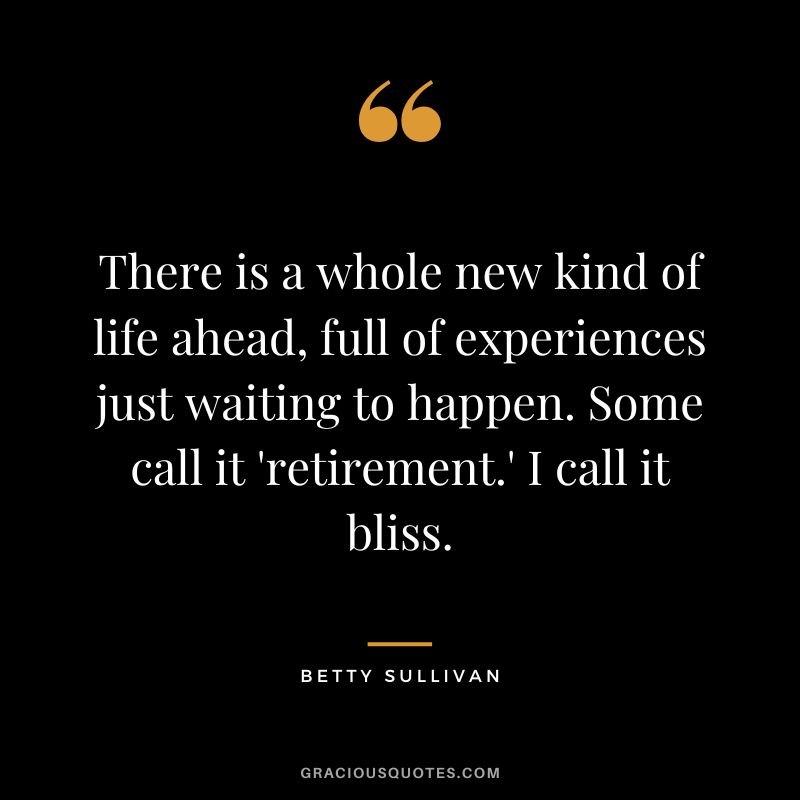 There is a whole new kind of life ahead, full of experiences just waiting to happen. Some call it 'retirement.' I call it bliss. - Betty Sullivan