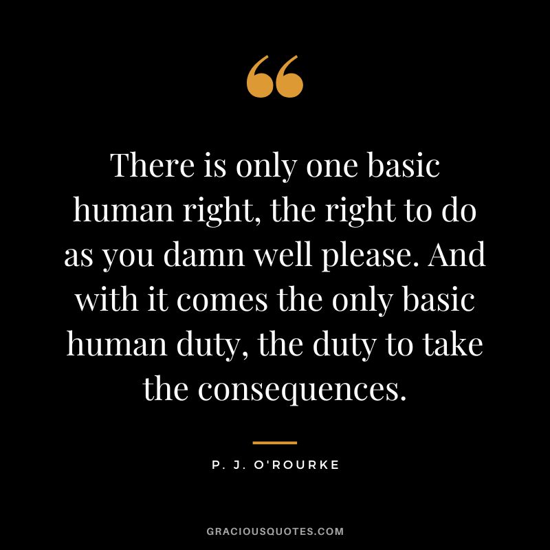 There is only one basic human right, the right to do as you damn well please. And with it comes the only basic human duty, the duty to take the consequences. - P. J. O'Rourke