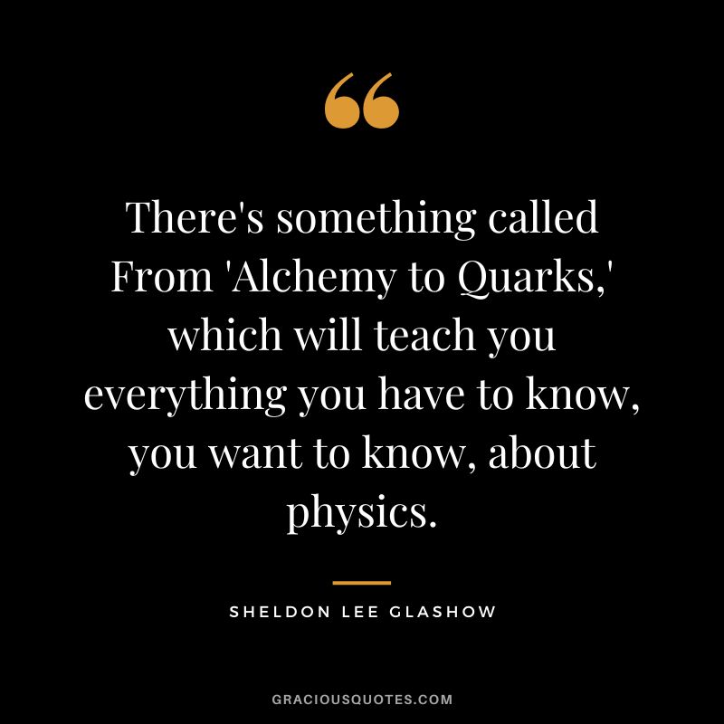 There's something called From 'Alchemy to Quarks,' which will teach you everything you have to know, you want to know, about physics. - Sheldon Lee Glashow