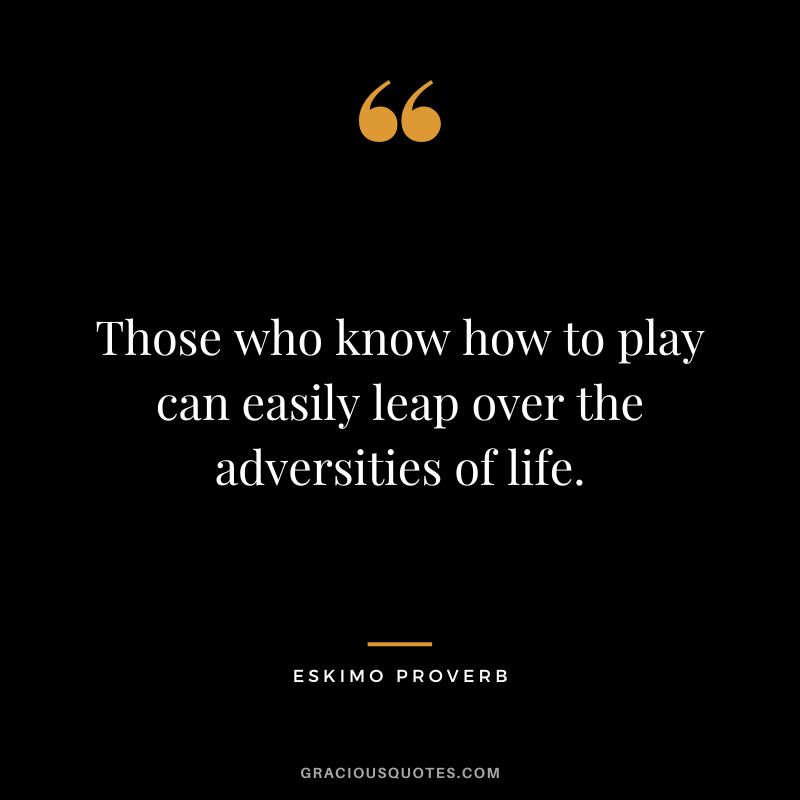 Those who know how to play can easily leap over the adversities of life.