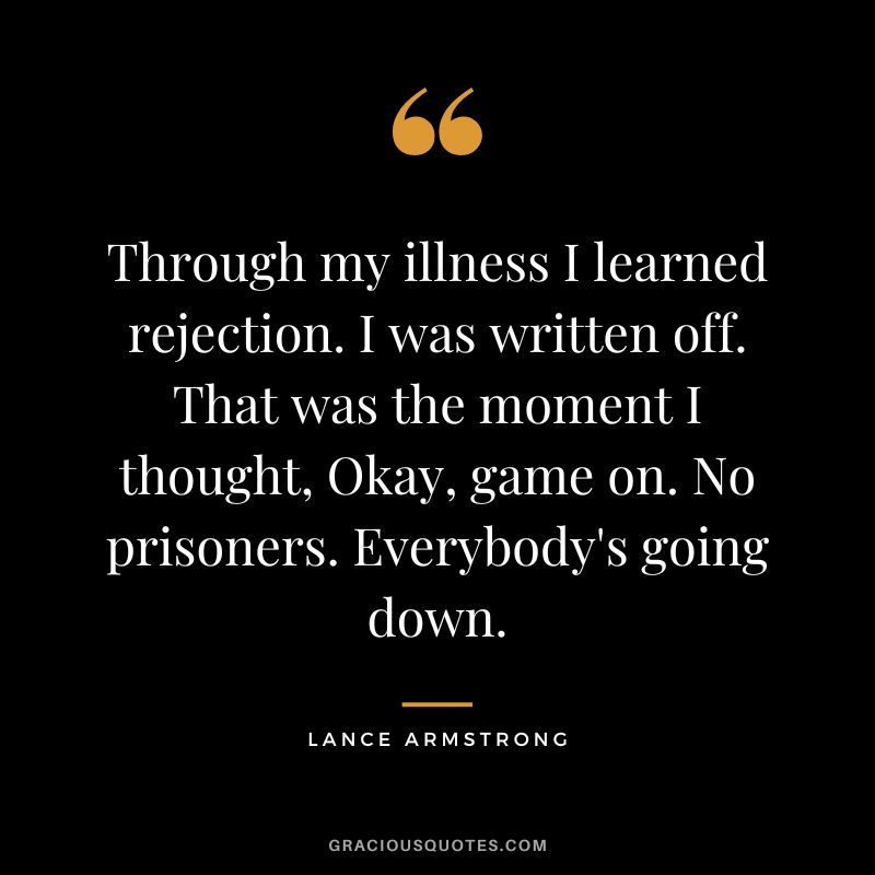 Through my illness I learned rejection. I was written off. That was the moment I thought, Okay, game on. No prisoners. Everybody's going down. - Lance Armstrong