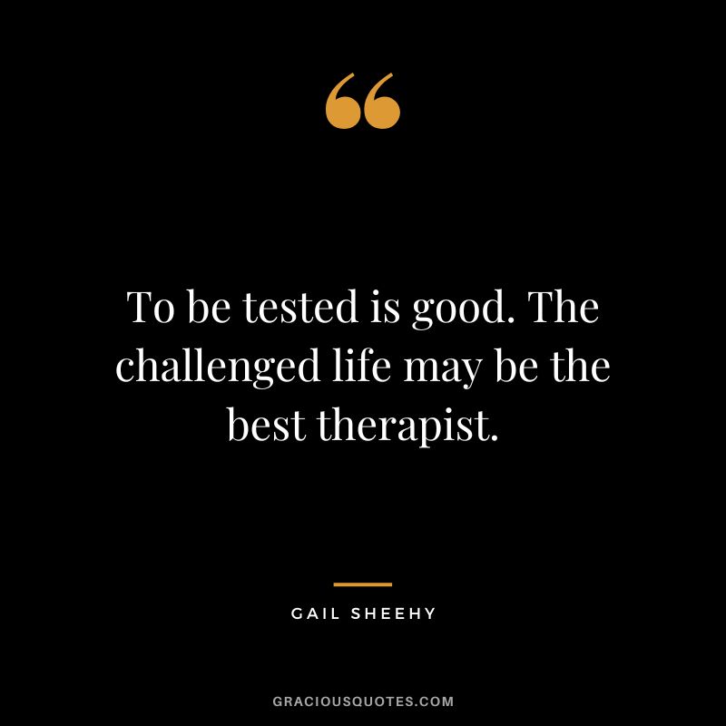 To be tested is good. The challenged life may be the best therapist. - Gail Sheehy