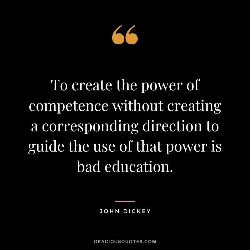 To create the power of competence without creating a corresponding direction to guide the use of that power is bad education. - John Dickey