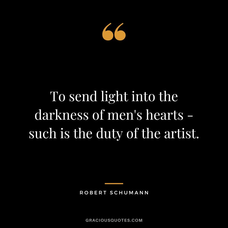 To send light into the darkness of men's hearts - such is the duty of the artist. - Robert Schumann