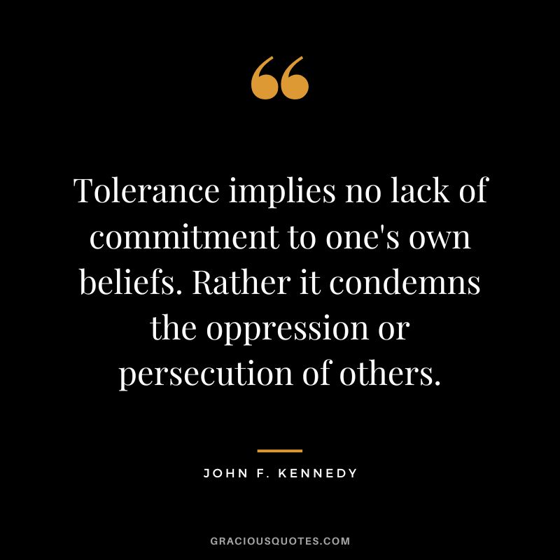 Tolerance implies no lack of commitment to one's own beliefs. Rather it condemns the oppression or persecution of others. - John F. Kennedy