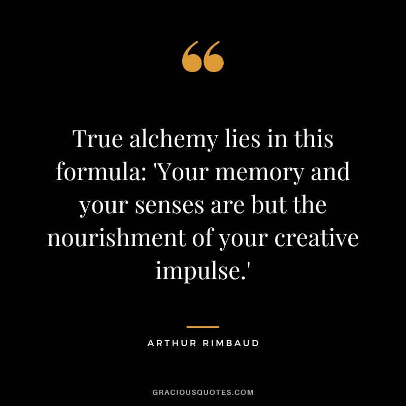 True alchemy lies in this formula 'Your memory and your senses are but the nourishment of your creative impulse.' - Arthur Rimbaud