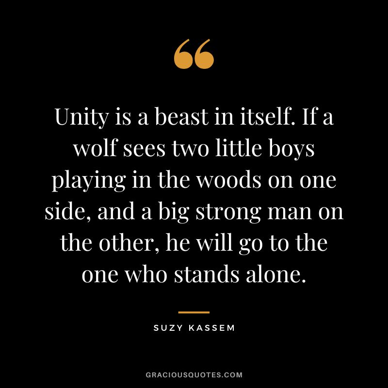 Unity is a beast in itself. If a wolf sees two little boys playing in the woods on one side, and a big strong man on the other, he will go to the one who stands alone. - Suzy Kassem