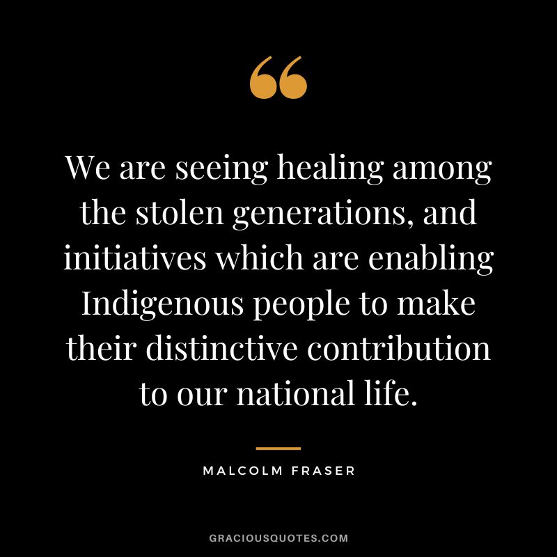 We are seeing healing among the stolen generations, and initiatives which are enabling Indigenous people to make their distinctive contribution to our national life. - Malcolm Fraser