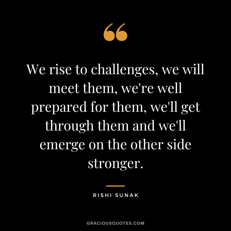 We rise to challenges, we will meet them, we're well prepared for them, we'll get through them and we'll emerge on the other side stronger. - Rishi Sunak
