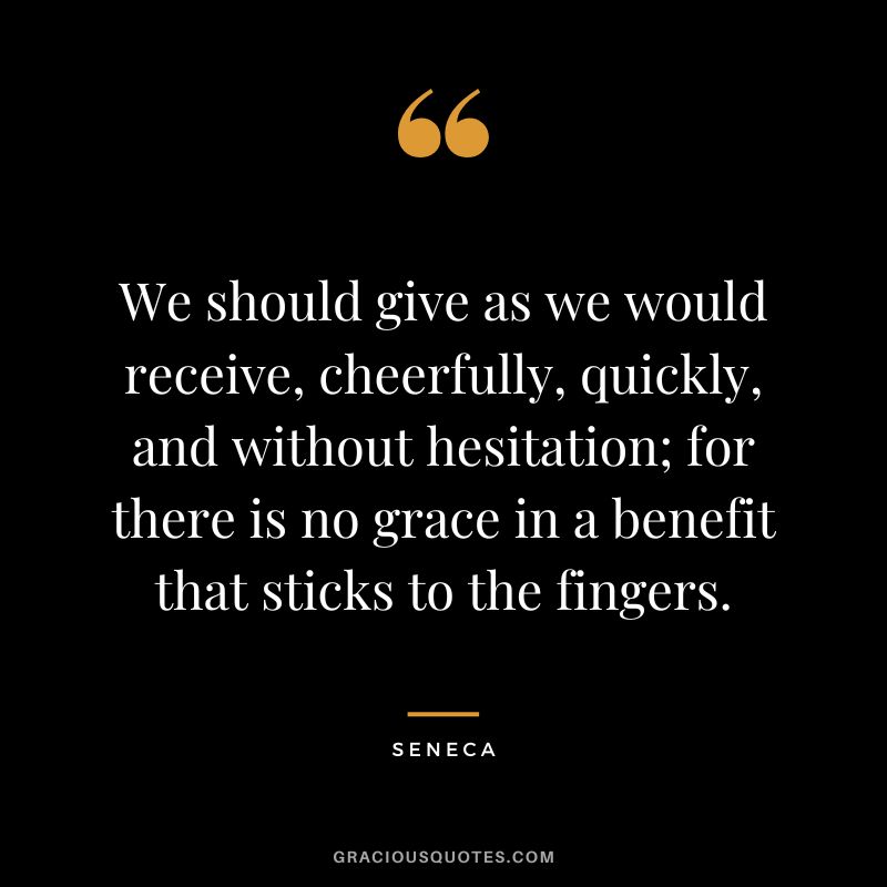 We should give as we would receive, cheerfully, quickly, and without hesitation; for there is no grace in a benefit that sticks to the fingers. - Seneca