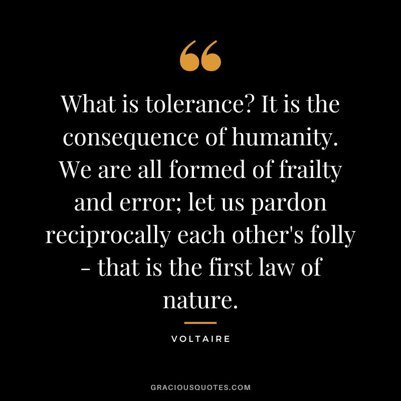 What is tolerance It is the consequence of humanity. We are all formed of frailty and error; let us pardon reciprocally each other's folly - that is the first law of nature. - Voltaire