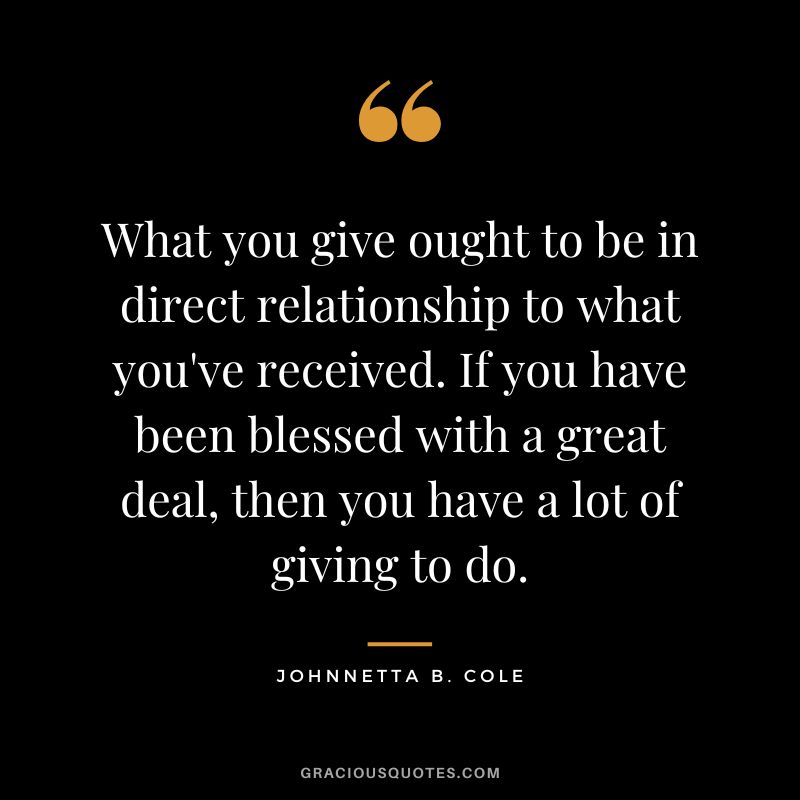 What you give ought to be in direct relationship to what you've received. If you have been blessed with a great deal, then you have a lot of giving to do. - Johnnetta B. Cole