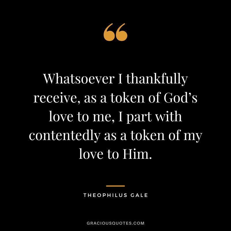 Whatsoever I thankfully receive, as a token of God’s love to me, I part with contentedly as a token of my love to Him. - Theophilus Gale