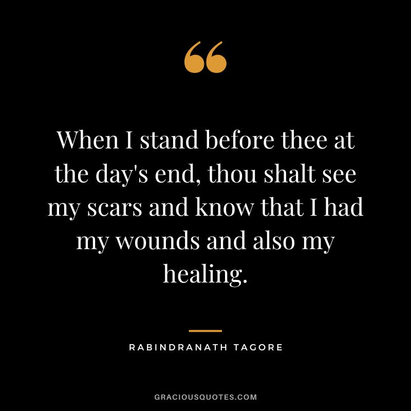 When I stand before thee at the day's end, thou shalt see my scars and know that I had my wounds and also my healing. - Rabindranath Tagore